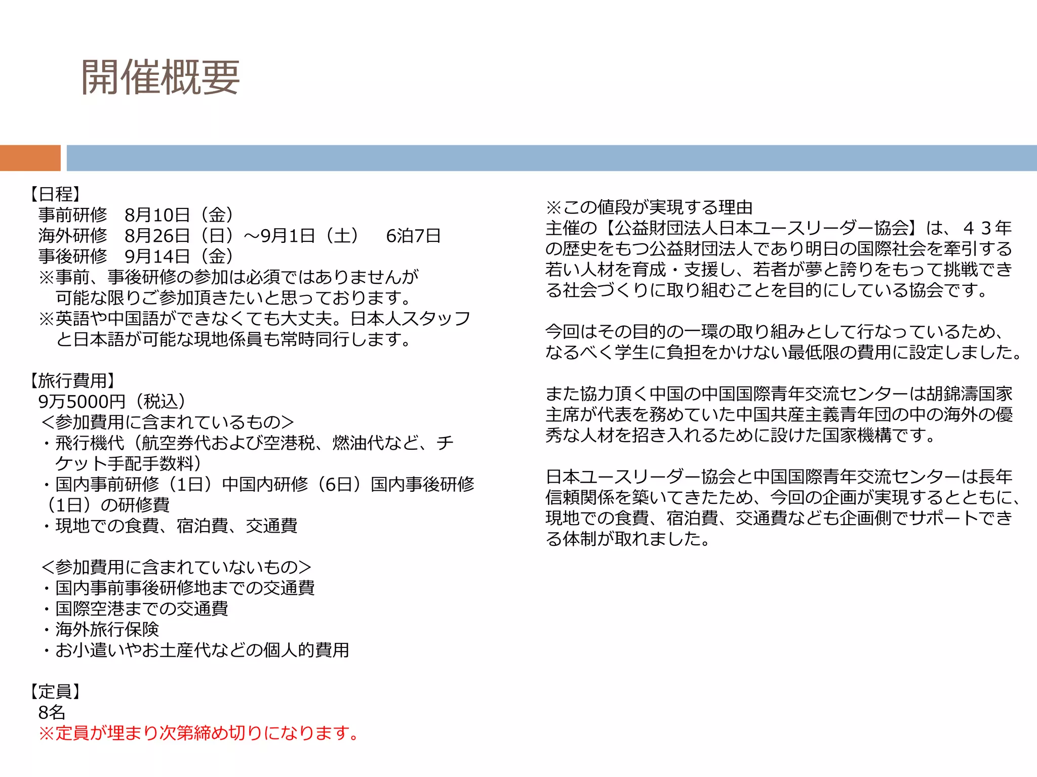 開催概要

【日程】
 事前研修 8月10日（金）                ※この値段が実現する理由
 海外研修 8月26日（日）～9月1日（土） 6泊7日   主催の【公益財団法人日本ユースリーダー協会】は、４３年
 事後研修 9月14日（金）                の歴史をもつ公益財団法人であり明日の国際社会を牽引する
 ※事前、事後研修の参加は必須ではありませんが       若い人材を育成・支援し、若者が夢と誇りをもって挑戦でき
  可能な限りご参加頂きたいと思っております。       る社会づくりに取り組むことを目的にしている協会です。
 ※英語や中国語ができなくても大丈夫。日本人スタッフ
  と日本語が可能な現地係員も常時同行します。       今回はその目的の一環の取り組みとして行なっているため、
                              なるべく学生に負担をかけない最低限の費用に設定しました。
【旅行費用】
 9万5000円（税込）                  また協力頂く中国の中国国際青年交流センターは胡錦濤国家
 ＜参加費用に含まれているもの＞              主席が代表を務めていた中国共産主義青年団の中の海外の優
 ・飛行機代（航空券代および空港税、燃油代など、チ     秀な人材を招き入れるために設けた国家機構です。
  ケット手配手数料）
 ・国内事前研修（1日）中国内研修（6日）国内事後研修   日本ユースリーダー協会と中国国際青年交流センターは長年
 （1日）の研修費                     信頼関係を築いてきたため、今回の企画が実現するとともに、
 ・現地での食費、宿泊費、交通費              現地での食費、宿泊費、交通費なども企画側でサポートでき
                              る体制が取れました。
 ＜参加費用に含まれていないもの＞
 ・国内事前事後研修地までの交通費
 ・国際空港までの交通費
 ・海外旅行保険
 ・お小遣いやお土産代などの個人的費用

【定員】
 8名
 ※定員が埋まり次第締め切りになります。
 