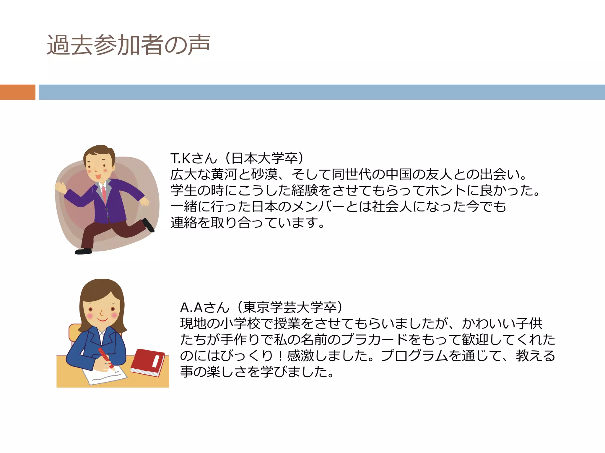 過去参加者の声



     T.Kさん（日本大学卒）
     広大な黄河と砂漠、そして同世代の中国の友人との出会い。
     学生の時にこうした経験をさせてもらってホントに良かった。
     一緒に行った日本のメンバーとは社会人になった今でも
     連絡を取り合っています。




     A.Aさん（東京学芸大学卒）
     現地の小学校で授業をさせてもらいましたが、かわいい子供
     たちが手作りで私の名前のプラカードをもって歓迎してくれた
     のにはびっくり！感激しました。プログラムを通じて、教える
     事の楽しさを学びました。
 
