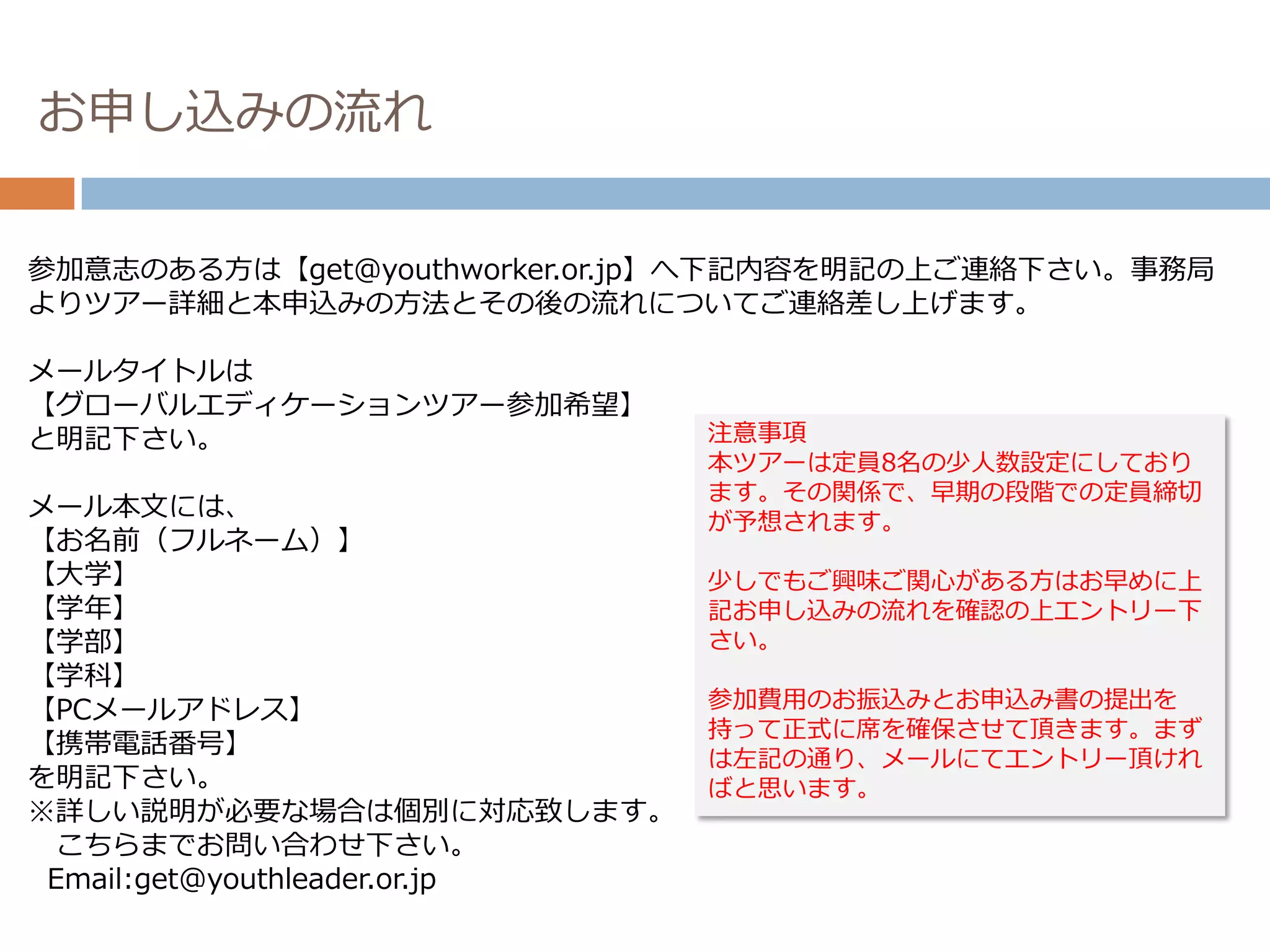 お申し込みの流れ


参加意志のある方は【get@youthworker.or.jp】へ下記内容を明記の上ご連絡下さい。事務局
よりツアー詳細と本申込みの方法とその後の流れについてご連絡差し上げます。

メールタイトルは
【グローバルエディケーションツアー参加希望】
と明記下さい。                        注意事項
                               本ツアーは定員8名の少人数設定にしており
                               ます。その関係で、早期の段階での定員締切
メール本文には、
                               が予想されます。
【お名前（フルネーム）】
【大学】                           少しでもご興味ご関心がある方はお早めに上
【学年】                           記お申し込みの流れを確認の上エントリー下
【学部】                           さい。
【学科】
【PCメールアドレス】                    参加費用のお振込みとお申込み書の提出を
                               持って正式に席を確保させて頂きます。まず
【携帯電話番号】
                               は左記の通り、メールにてエントリー頂けれ
を明記下さい。                        ばと思います。
※詳しい説明が必要な場合は個別に対応致します。
 こちらまでお問い合わせ下さい。
 Email:get@youthleader.or.jp
 