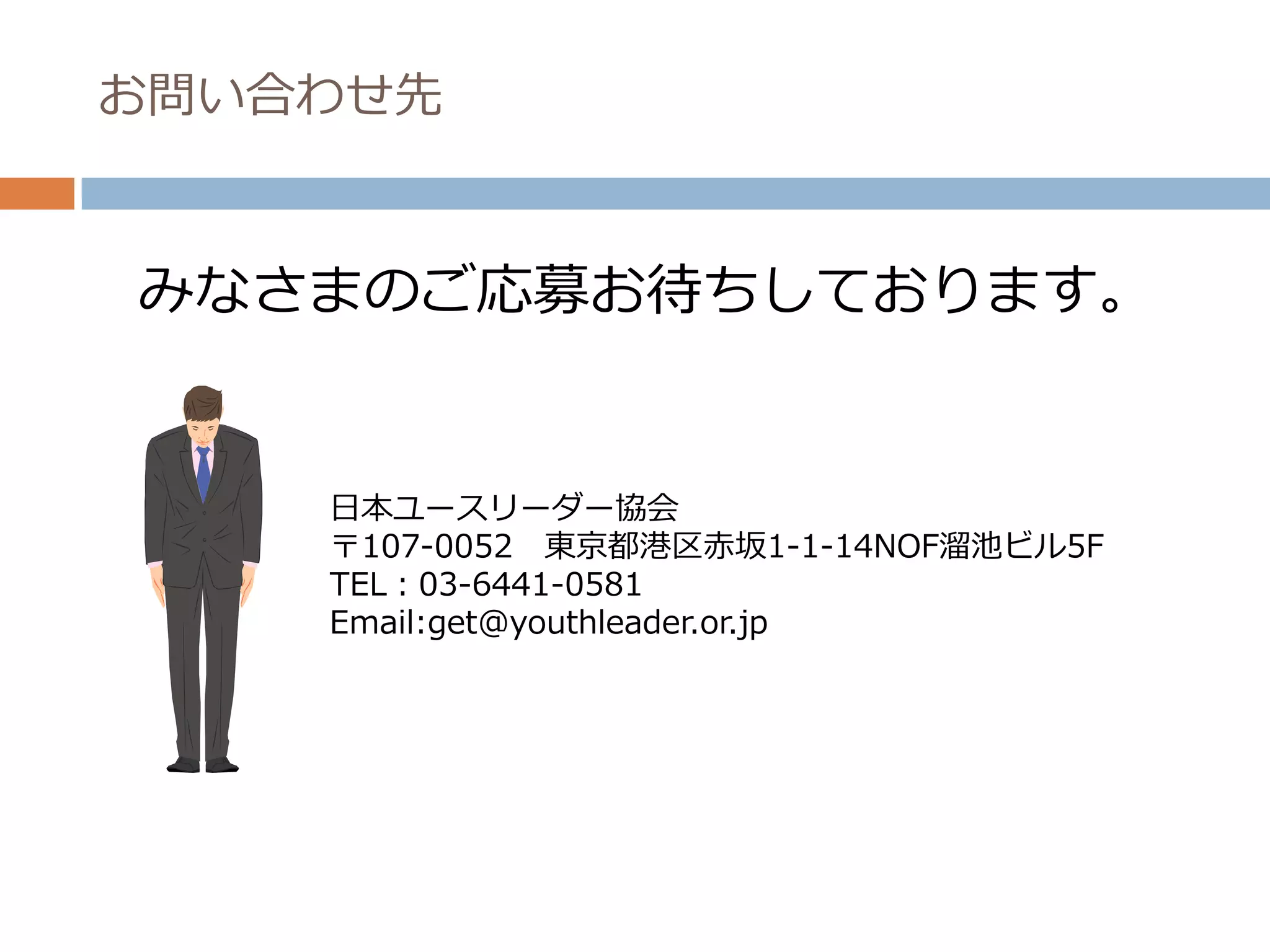 お問い合わせ先



みなさまのご応募お待ちしております。


    日本ユースリーダー協会
    〒107-0052 東京都港区赤坂1-1-14NOF溜池ビル5F
    TEL：03-6441-0581
    Email:get@youthleader.or.jp
 