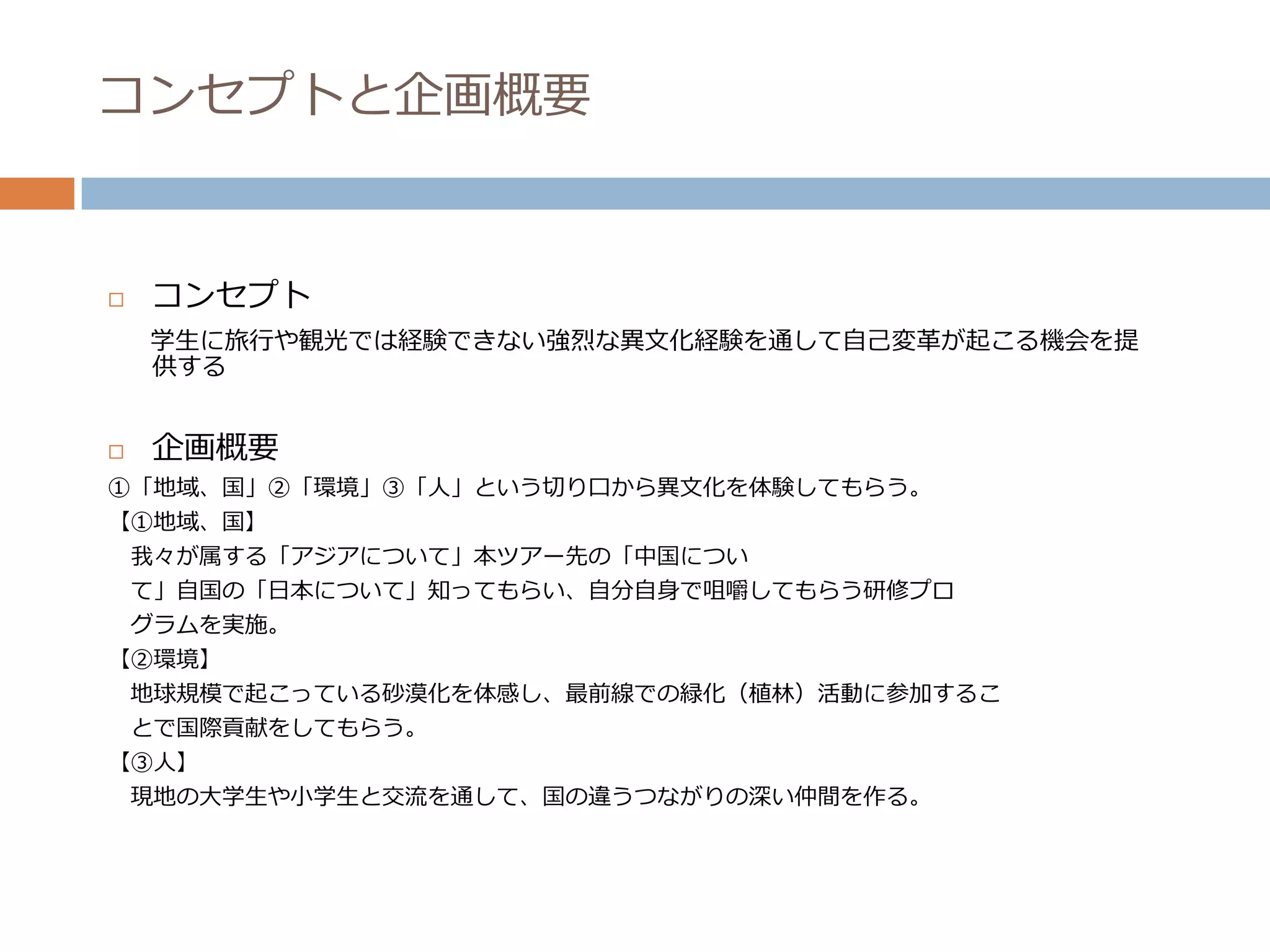 コンセプトと企画概要


   コンセプト
    学生に旅行や観光では経験できない強烈な異文化経験を通して自己変革が起こる機会を提
    供する


   企画概要
①「地域、国」②「環境」③「人」という切り口から異文化を体験してもらう。
【①地域、国】
    我々が属する「アジアについて」本ツアー先の「中国につい
    て」自国の「日本について」知ってもらい、自分自身で咀嚼してもらう研修プロ
    グラムを実施。
【②環境】
    地球規模で起こっている砂漠化を体感し、最前線での緑化（植林）活動に参加するこ
    とで国際貢献をしてもらう。
【③人】
 現地の大学生や小学生と交流を通して、国の違うつながりの深い仲間を作る。
 