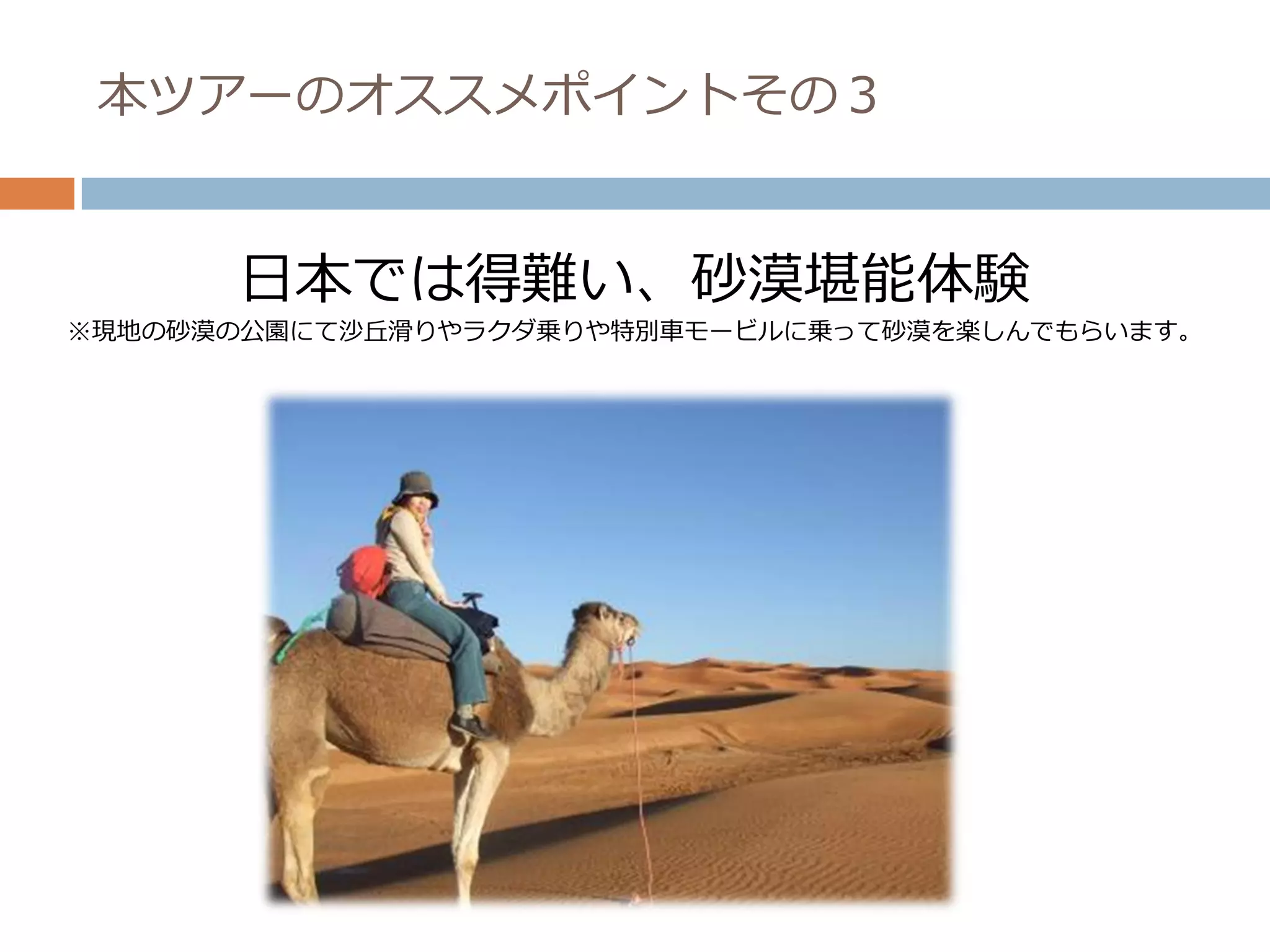 本ツアーのオススメポイントその３


      日本では得難い、砂漠堪能体験
※現地の砂漠の公園にて沙丘滑りやラクダ乗りや特別車モービルに乗って砂漠を楽しんでもらいます。
 