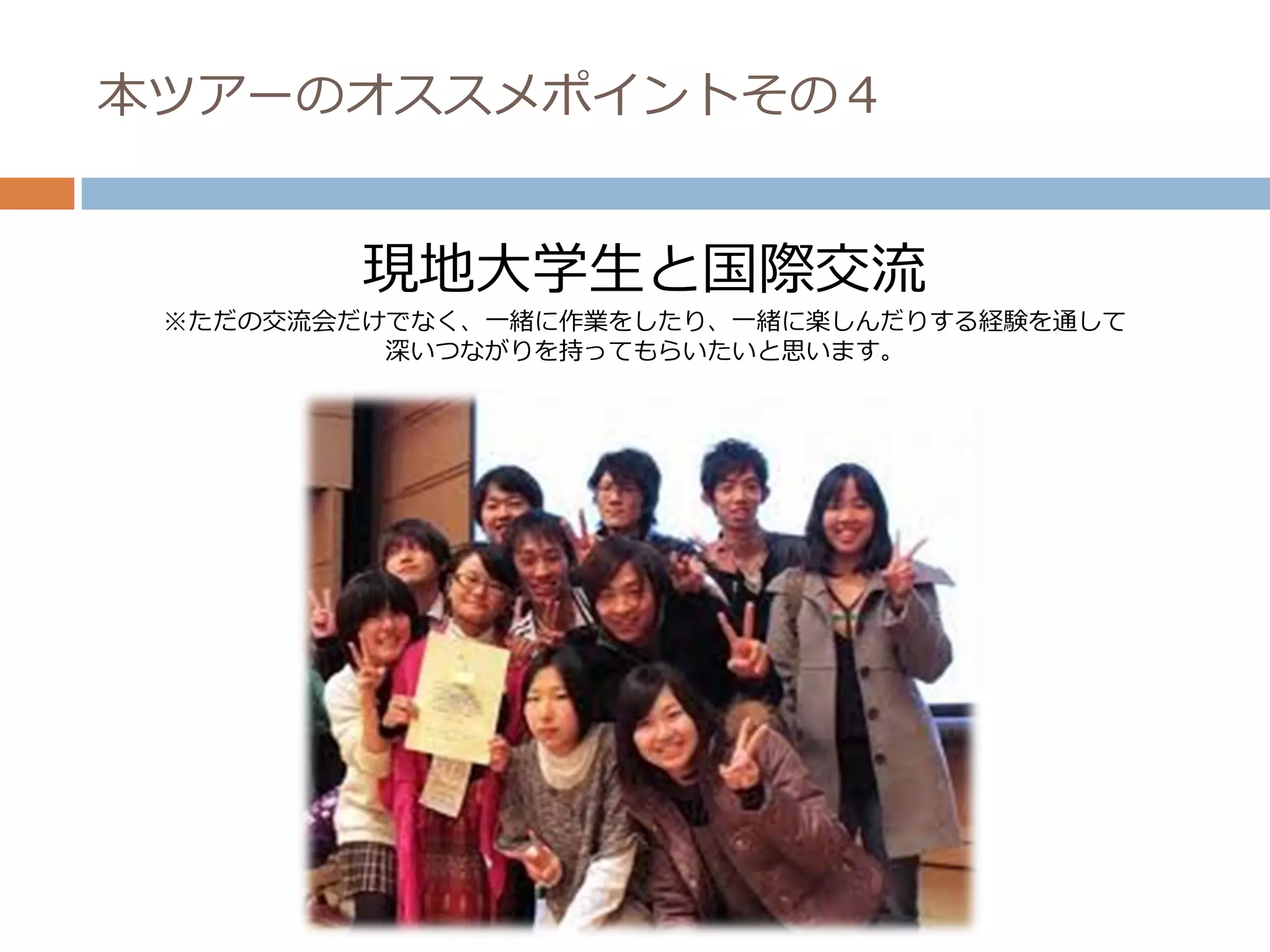 本ツアーのオススメポイントその４


         現地大学生と国際交流
 ※ただの交流会だけでなく、一緒に作業をしたり、一緒に楽しんだりする経験を通して
          深いつながりを持ってもらいたいと思います。
 