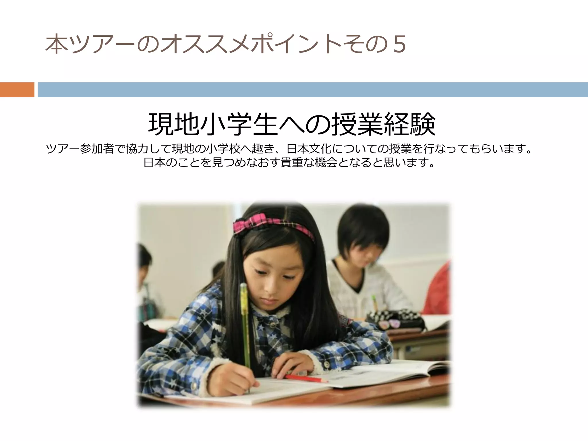 本ツアーのオススメポイントその５


        現地小学生への授業経験
ツアー参加者で協力して現地の小学校へ趣き、日本文化についての授業を行なってもらいます。
        日本のことを見つめなおす貴重な機会となると思います。
 