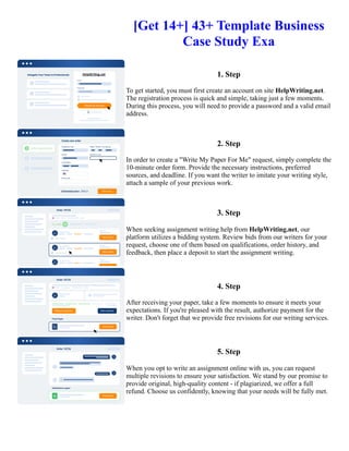 [Get 14+] 43+ Template Business
Case Study Exa
1. Step
To get started, you must first create an account on site HelpWriting.net.
The registration process is quick and simple, taking just a few moments.
During this process, you will need to provide a password and a valid email
address.
2. Step
In order to create a "Write My Paper For Me" request, simply complete the
10-minute order form. Provide the necessary instructions, preferred
sources, and deadline. If you want the writer to imitate your writing style,
attach a sample of your previous work.
3. Step
When seeking assignment writing help from HelpWriting.net, our
platform utilizes a bidding system. Review bids from our writers for your
request, choose one of them based on qualifications, order history, and
feedback, then place a deposit to start the assignment writing.
4. Step
After receiving your paper, take a few moments to ensure it meets your
expectations. If you're pleased with the result, authorize payment for the
writer. Don't forget that we provide free revisions for our writing services.
5. Step
When you opt to write an assignment online with us, you can request
multiple revisions to ensure your satisfaction. We stand by our promise to
provide original, high-quality content - if plagiarized, we offer a full
refund. Choose us confidently, knowing that your needs will be fully met.
[Get 14+] 43+ Template Business Case Study Exa [Get 14+] 43+ Template Business Case Study Exa
 