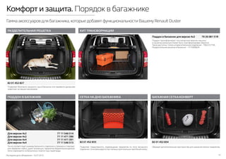 Последняя дата обновления –10.07.2015 10
Комфорт и защита. Порядок в багажнике
Гамма аксессуаров для багажника,которые добавят функциональности Вашему Renault Duster
ПОДДОН В БАГАЖНИК
КИТ ТРАНСФОРМАЦИИ
БАГАЖНАЯ СЕТКА-КОНВЕРТ
РАЗДЕЛИТЕЛЬНАЯ РЕШЕТКА
СЕТКА НА ДНО БАГАЖНИКА
Точно соответствует размеру багажного отделения и прекрасно подходит
для перевозки любых, даже пачкающих, предметов. Водонепроницаемый,
легко извлекается из багажника и моется под струей воды.
Поддон трансформирует пассажирскую версию машины
в грузопассажирскую (может быть траснформирован обратно).
Также доступны: полка-шторка в багажное отделение – 799223775R,
Разделительная решетка в багажник – 731508982R.
Позволяет безопасно загрузить груз в багажник или перевезти домашнее
животное, не мешая пассажирам.
Позволяет предотвратить перемещение предметов по полу багажного
отделения. Сетка фиксируется при помощи оригинальных креплений-колец.
Образует дополнительное пространство для хранения мелких предметов.
82 01 452 827
82 01 452 833 82 01 452 834
Для версии 4х2	 77 11 546 514
Для версии 4х2	 77 11 471 390
Для версии 4х4	 77 11 471 391
Для версии 4х4	 77 11 546 513
Поддон в багажник для версии 4x2	 79 26 081 51R
 