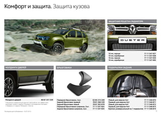 Последняя дата обновления –10.07.2015 13
Комфорт и защита. Защита кузова
ПОДКРЫЛКИ ЗАДНИЕ
Левый, для версии 4х2	 77 11 546 870
Правый, для версии 4х2	 77 11 546 871
Левый, для версии 4х4	 77 11 546 872
Правый, для версии 4х4	 77 11 546 873
Крепеж универсальный на 1 подкрылок	 77 11 546 874
ЗАЩИТНАЯ РЕШЕТКА РАДИАТОРА
10 мм, черная	 77 11 547 657
10 мм, серебряная	 77 11 547 658
16 мм, черная	 77 11 547 659
16 мм, серебряная	 77 11 547 660
БРЫЗГОВИКИ
Передние брызговики, 2шт.	 63 85 374 20R
Задний брызговик правый	 78 81 268 33R
Задний брызговик левый	 78 81 363 87R
Передние брызговики широкие, 2шт.	 77 11 547 603
Задние брызговики широкие, 2шт.	 77 11 547 604
МОЛДИНГИ ДВЕРЕЙ
Молдинги дверей	 80 87 257 25R
Специально созданные для данного автомобиля, они эффективно
защищают кузов от ударов. 4 боковые стилизованные накладки:
2 передних и 2 задних. Материал - пластик.
 