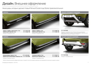Последняя дата обновления –10.07.2015 5
Дизайн. Внешнее оформление
Аксессуары,которые сделают Новый Renault Duster еще более привлекательным
ЗАЩИТА ПЕРЕДНЕГО БАМПЕРА
ПОРОГИ
ПОРОГИ
ЗАЩИТА ЗАДНЕГО БАМПЕРА
Обеспечит Вашему автомобилю эффективную защиту от царапин и несильных ударов, характерных для ежедневной эксплуатации в городских условиях.
Материал: полированная сталь. Обеспечат Вашему автомобилю
эффективную защиту от царапин и несильных ударов, характерных для
ежедневной эксплуатации в городских условиях.
Материал: аллюминий, пластик. Материал: полированная сталь.
Материал: полированная сталь.
Материал: полированная сталь.Материал: полированная сталь.
77 11 547 655
Алюминиевые пороги, 2 шт. 77 11 547 643
Крепеж для алюминевых порогов, 2 шт. 77 11 547 646
Пороги «Трубы с проступью», 2 шт. 77 11 547 136
Крепеж для порогов, 2 шт. 77 11 546 718
77 11 547 656
Пороги «Трубы», 2 шт. 77 11 546 716
Крепеж для порогов, 2 шт. 77 11 546 718
Стальные пороги, 2 шт. 77 11 546 717
Крепеж для порогов, 2 шт. 77 11 546 718
 