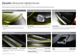 Последняя дата обновления –10.07.2015 6
Дизайн. Внешнее оформление
Аксессуары,которые сделают Новый Renault Duster еще более привлекательным
СПОЙЛЕР ЗАДНЕГО СТЕКЛА ХРОМИРОВАННЫЕ НАКЛАДКИ НА ЗЕРКАЛА ЗАЩИТНАЯ НАКЛАДКА ПОРОГА БАГАЖНИКА
НАКЛАДКА НА ВЫХЛОПНУЮ ТРУБУ
Хромированная. Подчеркивает спортивный стиль Вашего автомобиля.
Материал: текстурный матовый пластик. Цвет: черный (может быть
окрашен в цвет автомобиля). Придает спортивный стиль Вашему
автомобилю.
Защитная накладка порога багажника. Служит декоративным элементом
и защищает зону погрузки. Логотип Duster. Нержавеющая сталь. Цвет:
серебристо-серый. Стойкая к автоматической мойке.
Стильная защита порогов дверей автомобиля. Продаются попарно.
Нержавеющая сталь с покрытием из матового алюминия и подсветкой
логотипа RENAULT.
Текстурный черный пластик с алюминиевой вставкой. Логотип DUSTER.
Черный пластик. Логотип RENAULT.
Отделка и защита наружных зеркал заднего вида.Продаются попарно.
Цвет: хром.
45 мм	 20 09 101 84R
50 мм	 20 09 104 77R
82 01 388 525 82 01 456 216 84 99 338 83R
НАКЛАДКИ НА ПОРОГИ
C надписью RENAULT и подсветкой 	 82 01 468 749 C надписью DUSTER 	 82 01 420 616
C надписью RENAULT 	 82 01 319 784
 