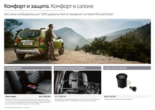 Последняя дата обновления –10.07.2015 7
Комфорт и защита. Комфорт в салоне
Все самое необходимое для 100% удовольствия от вождения на Новом Renault Duster
ПОДЛОКОТНИК
Темно-серый	 82 01 508 364
ВЕШАЛКА НА ПОДГОЛОВНИК НАБОР ДЛЯ КУРЕНИЯ
82 01 375 53577 11 578 137
В набор входят пепельница и прикуриватель.Для бережного размещения одежды за спинкой сиденья. Выполнена из
нержавеющей стали, с антивибрационным кольцом из полиамида.
Идеально соответствует дизайну внутреннего салона, может стать
не только источником дополнительного комфорта в Вашем автомобиле,
но и дополнительным вещевым отделением, где Вы сможете хранить
ручки, мобильный телефон и другие мелкие предметы.
 