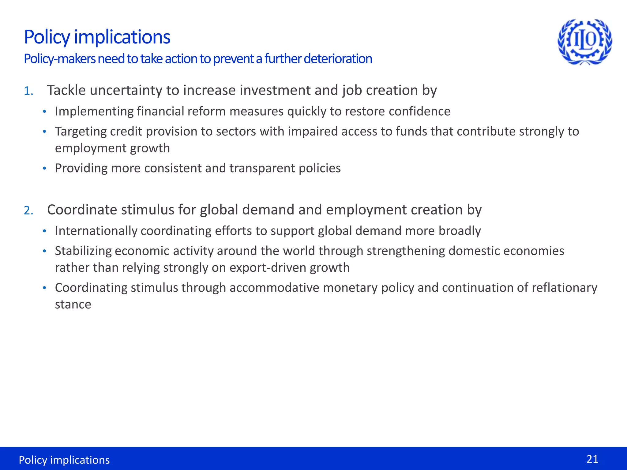 Policy implications
 Policy-makers need to take action to prevent a further deterioration

 1. Tackle uncertainty to increase investment and job creation by
    • Implementing financial reform measures quickly to restore confidence
    • Targeting credit provision to sectors with impaired access to funds that contribute strongly to
      employment growth
    • Providing more consistent and transparent policies


 2. Coordinate stimulus for global demand and employment creation by
    • Internationally coordinating efforts to support global demand more broadly
    • Stabilizing economic activity around the world through strengthening domestic economies
      rather than relying strongly on export-driven growth
    • Coordinating stimulus through accommodative monetary policy and continuation of reflationary
      stance




Policy implications                                                                                     21
 