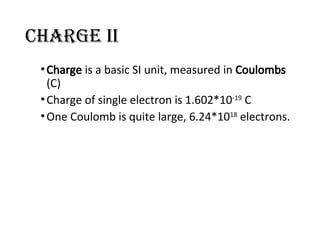 Charge II
•Charge is a basic SI unit, measured in Coulombs
(C)
•Charge of single electron is 1.602*10-19
C
•One Coulomb is quite large, 6.24*1018
electrons.
 