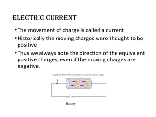 Electric Current
•The movement of charge is called a current
•Historically the moving charges were thought to be
positive
•Thus we always note the direction of the equivalent
positive charges, even if the moving charges are
negative.
 