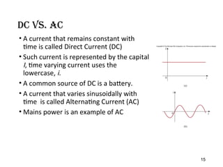 DC vs. AC
• A current that remains constant with
time is called Direct Current (DC)
• Such current is represented by the capital
I, time varying current uses the
lowercase, i.
• A common source of DC is a battery.
• A current that varies sinusoidally with
time is called Alternating Current (AC)
• Mains power is an example of AC
15
 