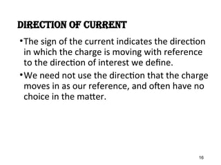 DirectIon of current
•The sign of the current indicates the direction
in which the charge is moving with reference
to the direction of interest we define.
•We need not use the direction that the charge
moves in as our reference, and often have no
choice in the matter.
16
 