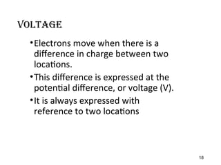 Voltage
•Electrons move when there is a
difference in charge between two
locations.
•This difference is expressed at the
potential difference, or voltage (V).
•It is always expressed with
reference to two locations
18
 