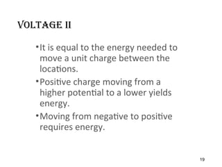 Voltage II
•It is equal to the energy needed to
move a unit charge between the
locations.
•Positive charge moving from a
higher potential to a lower yields
energy.
•Moving from negative to positive
requires energy.
19
 