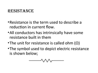 Resistance
•Resistance is the term used to describe a
reduction in current flow.
•All conductors has intrinsically have some
resistance built in them
•The unit for resistance is called ohm (Ω)
•The symbol used to depict electric resistance
is shown below;
 