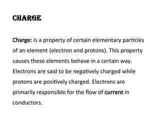 Charge
Charge: Is a property of certain elementary particles
of an element (electron and protons). This property
causes these elements behave in a certain way.
Electrons are said to be negatively charged while
protons are positively charged. Electrons are
primarily responsible for the flow of current in
conductors.
 
