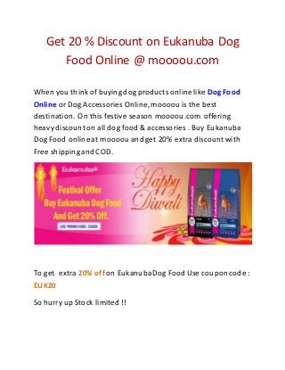 Get 20 % Discount on Eukanuba Dog 
Food Online @ moooou.com 
When you think of buying dog products online like Dog Food 
Online or Dog Accessories Online, moooou is the best 
destination. On this festive season moooou.com offering 
heavy discount on all dog food & accessories . Buy Eukanuba 
Dog Food online at moooou and get 20% extra discount with 
Free shipping and COD. 
To get extra 20% off on Eukanuba Dog Food Use coupon code : 
EUK20 
So hurry up Stock limited !! 
 
