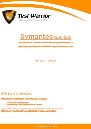 Questions And Answers PDF
The Best Certification War
www.TestWarrior.com 1
Symantec-250-265
Data Protection Administration for UNIX using NetBackup 6.5
http://www.TestWarrior.com/250-265-practice-exam.html
Version = DEMO
FOR Exam Candidates:
http://www.TestWarrior.com/ Offers Two Products:
 1st We have Practice Tests.
 2nd Questions And Answers in PDF Format.
Try a DEMO before buying any Exams Product, Click Below Link:
http://www.TestWarrior.com/250-265-practice-exam.html
 