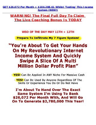 GET $26,072 Per Month + $104,288.61 Whilst 'Testing' This Income
System (NEW!)
WARNING! The Final Full Day To Claim 
The Live Coaching Bonus Is TODAY
WSO OF THE DAY MAY 11TH + 12TH
 