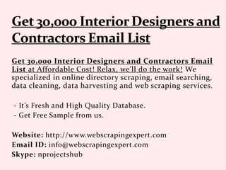 Get 30,000 Interior Designers and Contractors Email
List at Affordable Cost! Relax, we'll do the work! We
specialized in online directory scraping, email searching,
data cleaning, data harvesting and web scraping services.
- It’s Fresh and High Quality Database.
- Get Free Sample from us.
Website: http://www.webscrapingexpert.com
Email ID: info@webscrapingexpert.com
Skype: nprojectshub
 