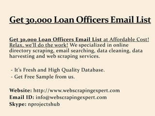 Get 30,000 Loan Officers Email List at Affordable Cost!
Relax, we'll do the work! We specialized in online
directory scraping, email searching, data cleaning, data
harvesting and web scraping services.
- It’s Fresh and High Quality Database.
- Get Free Sample from us.
Website: http://www.webscrapingexpert.com
Email ID: info@webscrapingexpert.com
Skype: nprojectshub
 