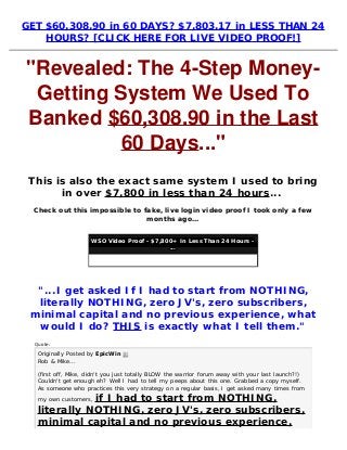 GET $60,308.90 in 60 DAYS? $7,803.17 in LESS THAN 24
HOURS? [CLICK HERE FOR LIVE VIDEO PROOF!]
"Revealed: The 4-Step Money-
Getting System We Used To
Banked $60,308.90 in the Last
60 Days..."
This is also the exact same system I used to bring
in over $7,800 in less than 24 hours... 
Check out this impossible to fake, live login video proof I took only a few
months ago...
WSO Video Proof - $7,800+ In Less Than 24 Hours -
...
"...I get asked If I had to start from NOTHING,
literally NOTHING, zero JV's, zero subscribers,
minimal capital and no previous experience, what
would I do? THIS is exactly what I tell them."
Quote:
Originally Posted by EpicWin 
Rob & Mike...
(first off, Mike, didn't you just totally BLOW the warrior forum away with your last launch?!)
Couldn't get enough eh? Well I had to tell my peeps about this one. Grabbed a copy myself.
As someone who practices this very strategy on a regular basis, I get asked many times from
my own customers, if I had to start from NOTHING,
literally NOTHING, zero JV's, zero subscribers,
minimal capital and no previous experience,
 