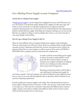  HYPERLINK quot;
http://free-backup.info/quot;
 http://free-backup.info/<br />Get a Backup Power Supply to your Computer <br />Exactly what is a Backup Power Supply?<br />A backup power supply is a power supply that is plugged into your pc and will sustain your pc in the instance of an electrical outage. Backup power supplies can take many types, the easiest to use in your house is an advanced surge protector you plug your personal computer's electrical power into. On the case of a loss of electrical power, the surge protector features a limited electricity supply which keeps the computer running soon you can save the files that you might be working on and accordingly shut it down, so you don't lose data or even cause damage to the machine.<br />How do I get a Backup Power Supply for My Pc?<br />There are many different styles of computer backup power supplies in the marketplace. There are certain points you will want to know about your computer before actually picking a product, however. Based upon the kind of pc you have, the processor that it utilizes, the quantity of hard drives in your computer, as well as accessory drives such as CD-ROM or DVD-ROM drives, pinpoints just how much power the computer uses.<br />4313-3930In order to pick the correct backup power supply for the pc you need to understand how much power the device needs to keep in storage to maintain your computer running for an adequate time for you to backup your data and power down your pc before losing power.<br />Knowing your electricity needs, you'll be able to start searching for a backup power supply for your home computer. The local computer store will most likely have many different choices for you, and you can work with the employees there to determine which is the best for you and your computing requirements.<br />Several manufacturers of power supplies work online. One of the better known names in power supply is American Power Conversion, or APC. You can have a look at their web site at www.apcc.com. Their web site is a fountain of data about the different factors of power supply, and also comes with an excellent retrieveable list which can let you know exactly which are the best products for you and your pc.<br />How Much Will a Backup Power Supply Cost?<br />Based upon the quality and power storage of the back up power supply, price are not the same. The least expensive backup power products bought brand new will usually cost somewhere in the range of 40 to 60 dollars. Evidently this may seem to be a somewhat hefty investment for you, considering the costs of many pc extras it is actually quite small. Think of the problems which could occur to your appliance should there be a power failure and it's turned off wrongly.<br />You possibly can lose a great amount of records when it hasn't been correctly saved, as well as damage the pc's operating-system which makes it inoperable. Using a back up power supply is the perfect way to work against this concern, and serves as a feeling of security and safety that your pc will not likely fall short even though there exists a power outage in your home.<br />