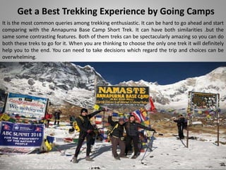 Get a Best Trekking Experience by Going Camps
It is the most common queries among trekking enthusiastic. It can be hard to go ahead and start
comparing with the Annapurna Base Camp Short Trek. It can have both similarities .but the
same some contrasting features. Both of them treks can be spectacularly amazing so you can do
both these treks to go for it. When you are thinking to choose the only one trek it will definitely
help you to the end. You can need to take decisions which regard the trip and choices can be
overwhelming.
 