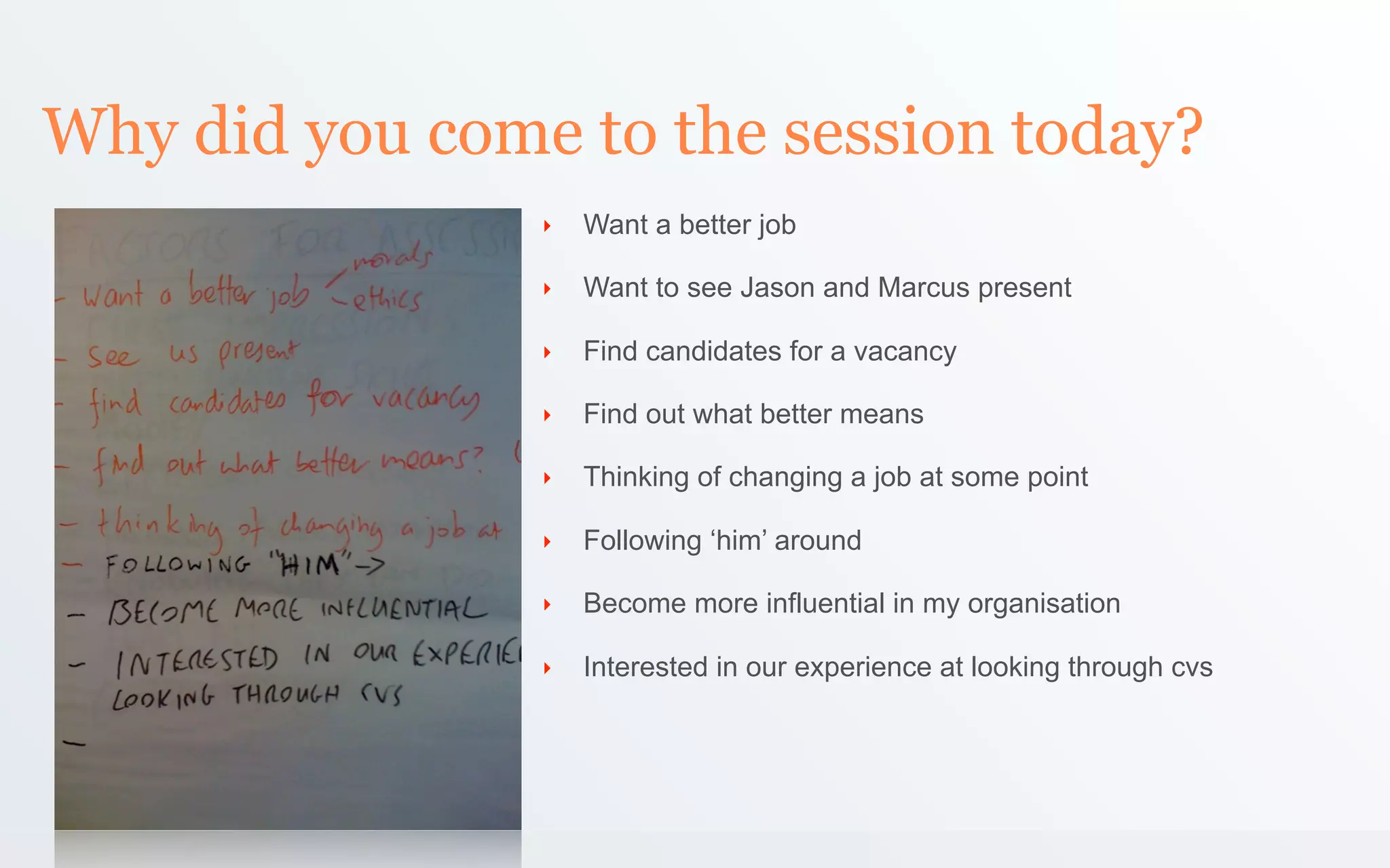 Why did you come to the session today?
                ‣   Want a better job

                ‣   Want to see Jason and Marcus present

                ‣   Find candidates for a vacancy

                ‣   Find out what better means

                ‣   Thinking of changing a job at some point

                ‣   Following ‘him’ around

                ‣   Become more influential in my organisation

                ‣   Interested in our experience at looking through cvs
 