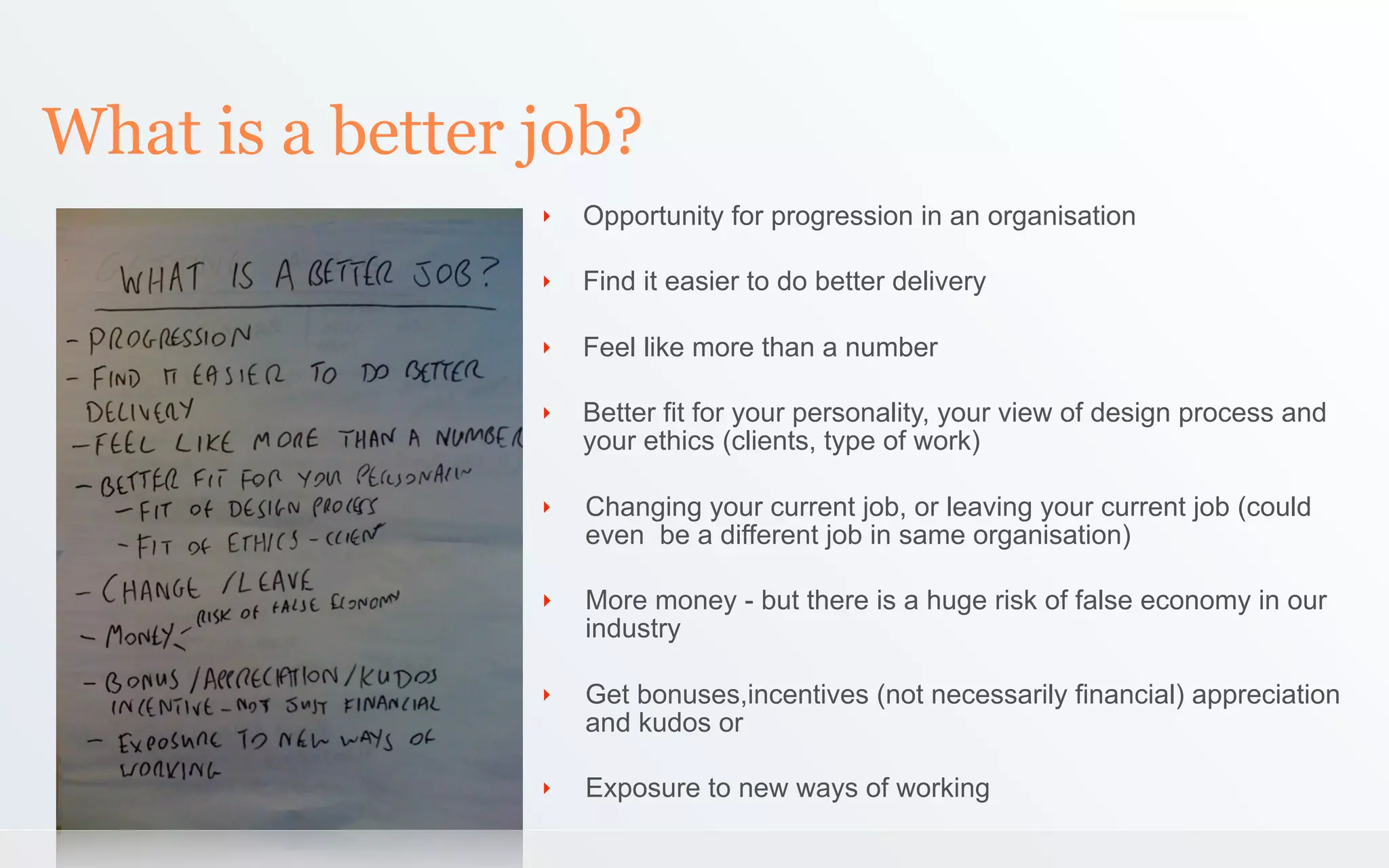 What is a better job?
                 ‣   Opportunity for progression in an organisation

                 ‣   Find it easier to do better delivery

                 ‣   Feel like more than a number

                 ‣   Better fit for your personality, your view of design process and
                     your ethics (clients, type of work)

                 ‣   Changing your current job, or leaving your current job (could
                     even be a different job in same organisation)

                 ‣   More money - but there is a huge risk of false economy in our
                     industry

                 ‣   Get bonuses,incentives (not necessarily financial) appreciation
                     and kudos or

                 ‣   Exposure to new ways of working
 