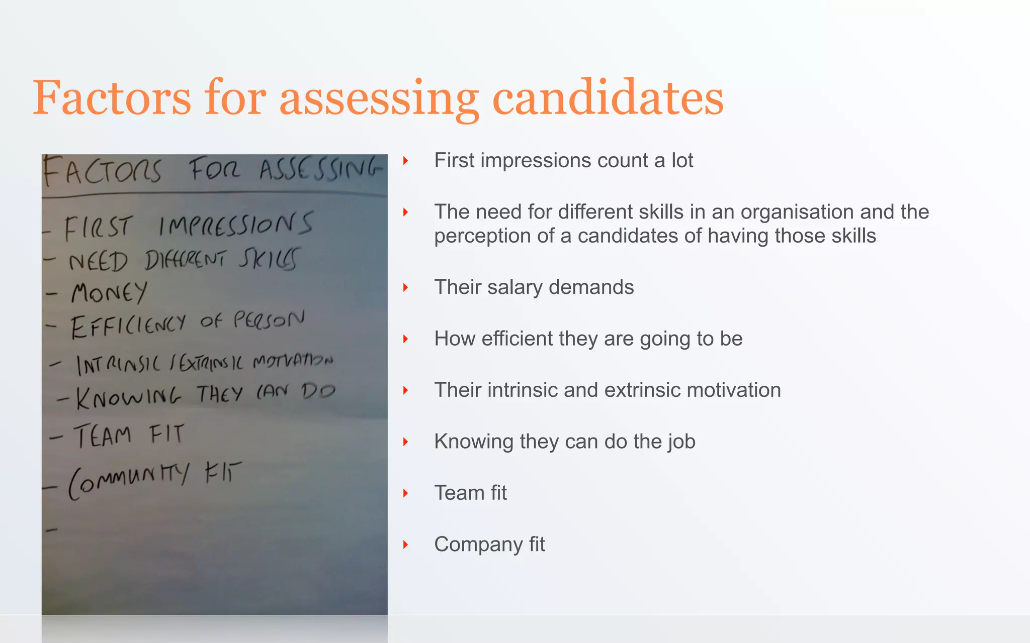 Factors for assessing candidates
                 ‣   First impressions count a lot

                 ‣   The need for different skills in an organisation and the
                     perception of a candidates of having those skills

                 ‣   Their salary demands

                 ‣   How efficient they are going to be

                 ‣   Their intrinsic and extrinsic motivation

                 ‣   Knowing they can do the job

                 ‣   Team fit

                 ‣   Company fit
 