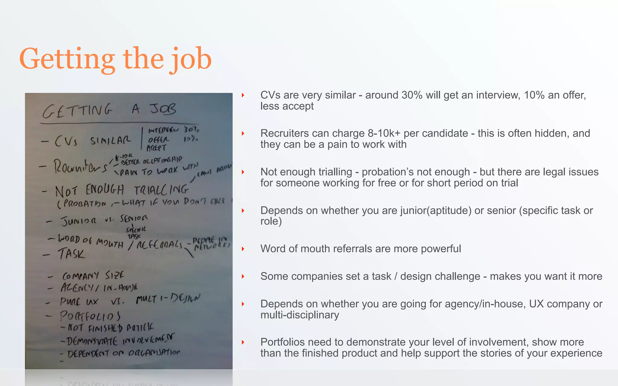 Getting the job
                  ‣   CVs are very similar - around 30% will get an interview, 10% an offer,
                      less accept

                  ‣   Recruiters can charge 8-10k+ per candidate - this is often hidden, and
                      they can be a pain to work with

                  ‣   Not enough trialling - probation’s not enough - but there are legal issues
                      for someone working for free or for short period on trial

                  ‣   Depends on whether you are junior(aptitude) or senior (specific task or
                      role)

                  ‣   Word of mouth referrals are more powerful

                  ‣   Some companies set a task / design challenge - makes you want it more

                  ‣   Depends on whether you are going for agency/in-house, UX company or
                      multi-disciplinary

                  ‣   Portfolios need to demonstrate your level of involvement, show more
                      than the finished product and help support the stories of your experience
 