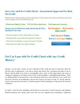 Get a Car with No Credit Check ­ Guaranteed Approval For Bad, 
No Credit 
 
Benefit with free online specialist services to improve your chance to get car loan with no credit check even if you 
have no cosigner or have no credit history at all. 
Determine Eligibility Today Fill Out Online Application Get Approved in Seconds
Want to Get Car With No Credit Check? Check If You 
Qualify for Car Loan
No Cosigner - No Income
Approved!!
» Must be resident of either United States or Canada
» Should be able to pay some down payment if required
» Other than in bankruptcy, no repo in the past 12 months
» Bad Credit, No Credit, Poor Credit Accepted
Get Started Today
For a Car Loan Online
 
 
Get Car Loan with No Credit Check with Any Credit
History!
Buying a car has been a dream of every individual in this world and most of them have taken the
obvious route of applying for a car loan to achieve that dream. The convenience provided to the car
buyers with the help of car loans is incomparable and so most of the people prefer auto loans as
compared to putting in all of their money on the car thus leading to a diminished bank balance. There
are different kinds of loan borrowers, some with good credit score, some with bad or zero credit score
and some who have faced bankruptcy and are now trying to get back on track. To suit the interests,
needs of each and every borrower is a task that requires extreme intelligence on the part of the auto loan
companies.
In order to offer the most affordable and beneficial car loan deal to all the borrowers with different
financial positions and varying credit scores the car loan companies have introduced a significant
 