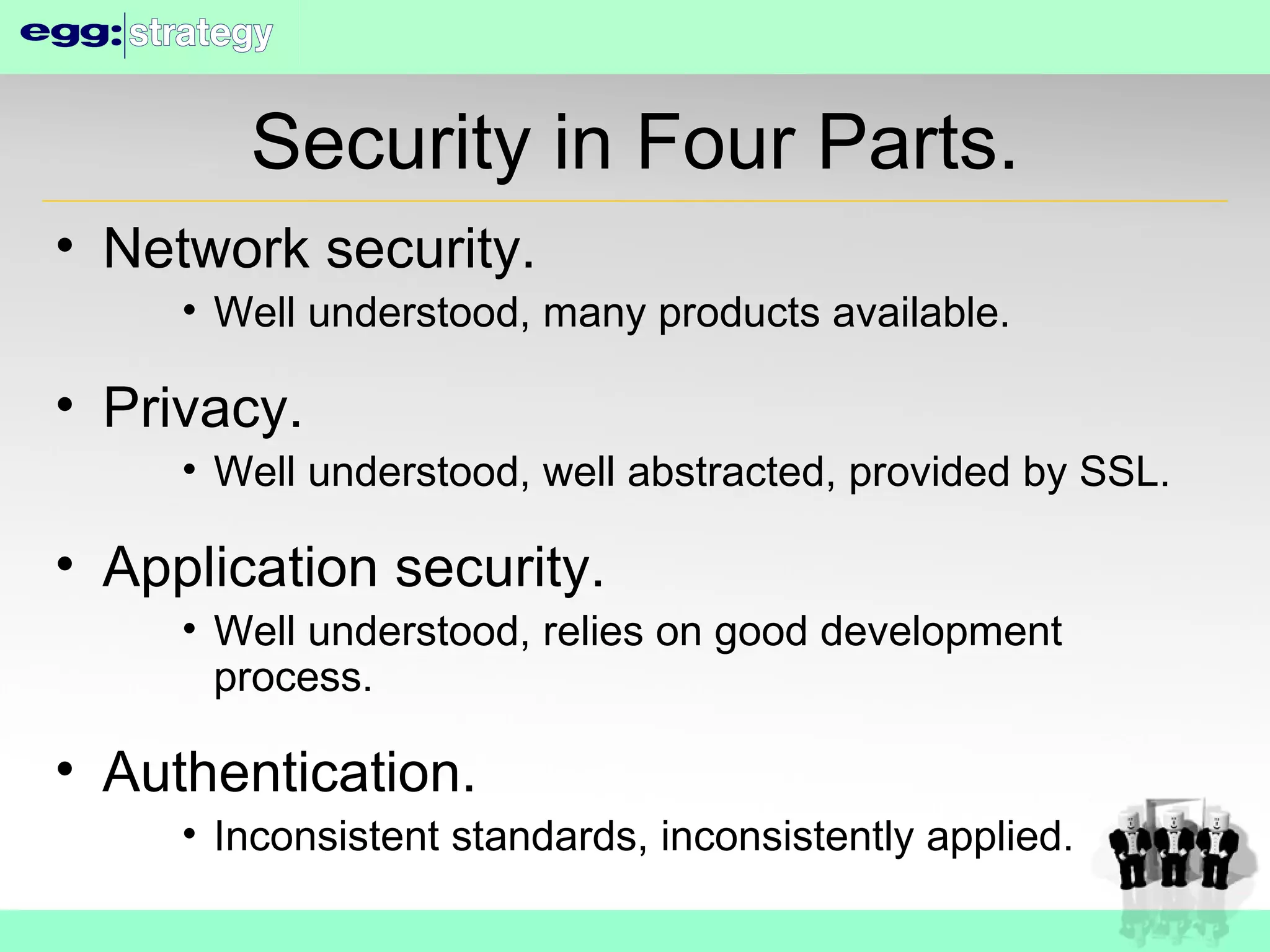 Security in Four Parts. Network security. Well understood, many products available. Privacy. Well understood, well abstracted, provided by SSL. Application security. Well understood, relies on good development process. Authentication. Inconsistent standards, inconsistently applied. 