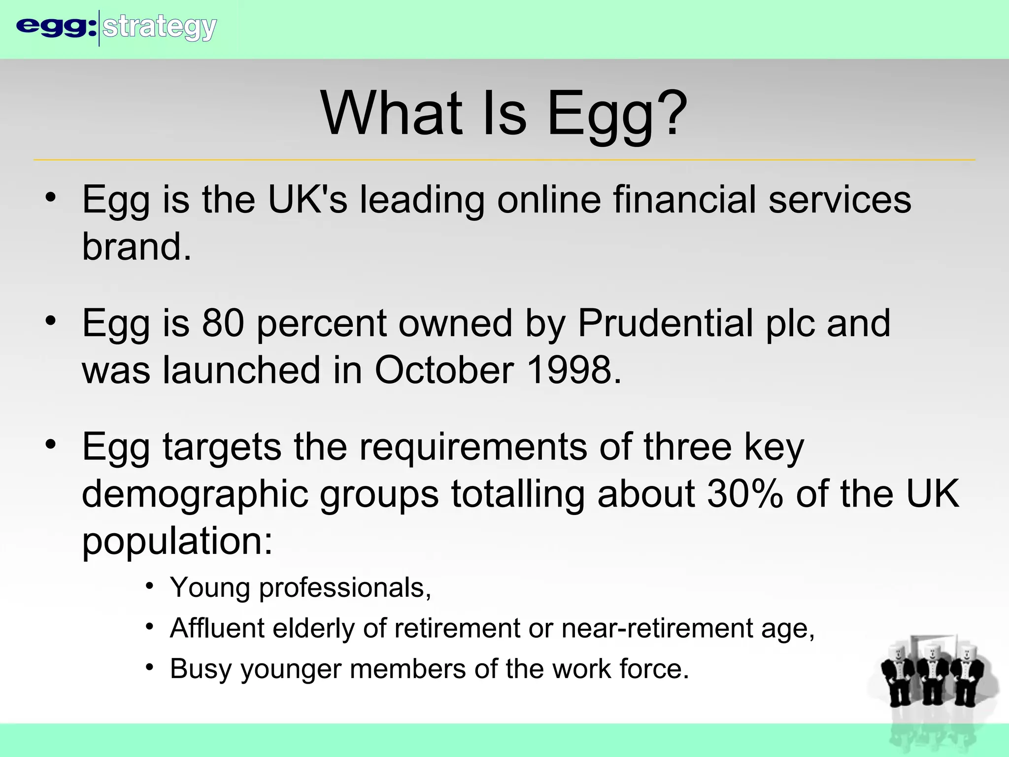 What Is Egg? Egg is the UK's leading online financial services brand. Egg is 80 percent owned by Prudential plc and was launched in October 1998. Egg targets the requirements of three key demographic groups totalling about 30% of the UK population: Young professionals, Affluent elderly of retirement or near-retirement age, Busy younger members of the work force. 