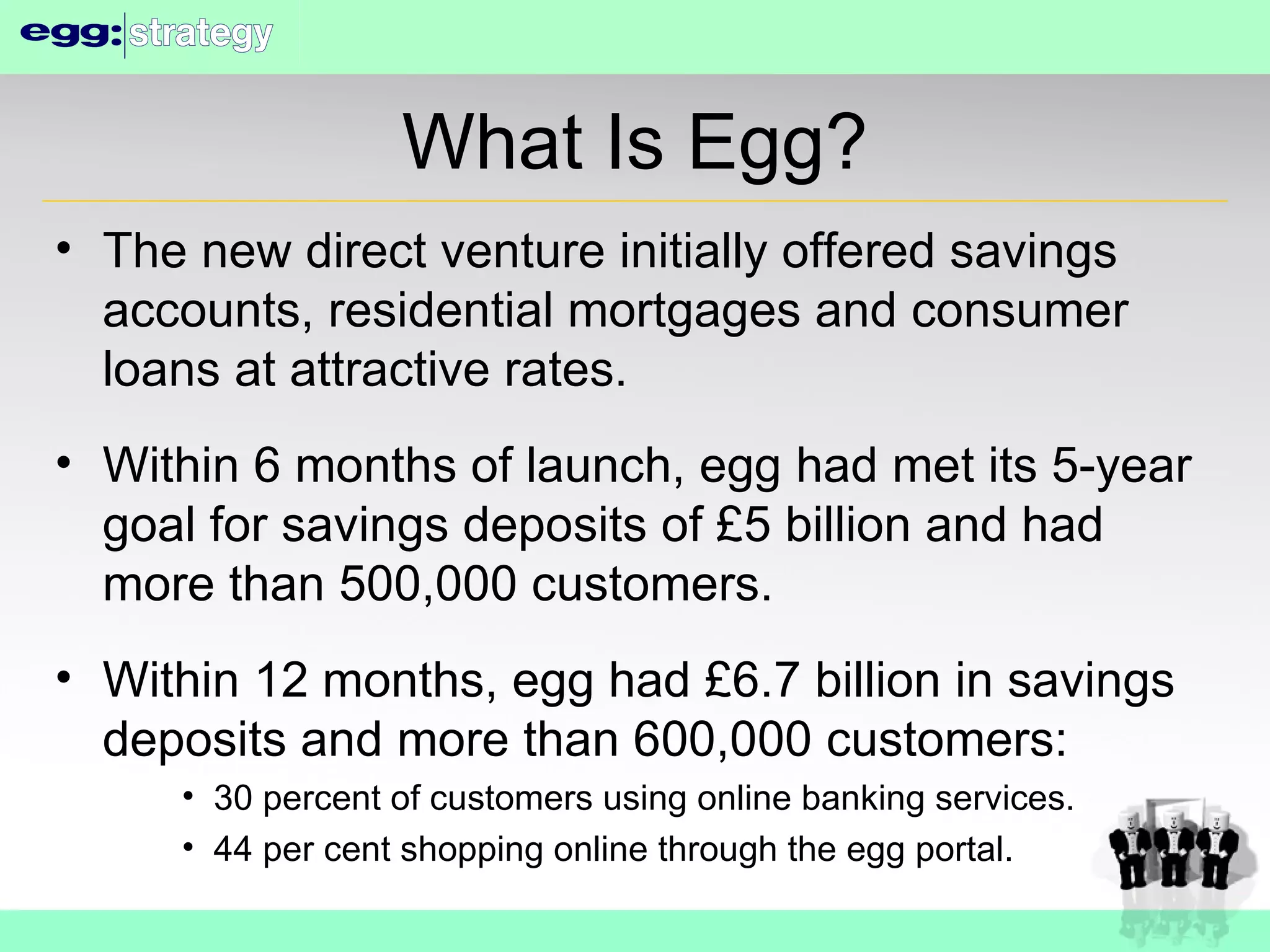What Is Egg? The new direct venture initially offered savings accounts, residential mortgages and consumer loans at attractive rates. Within 6 months of launch, egg had met its 5-year goal for savings deposits of £5 billion and had more than 500,000 customers. Within 12 months, egg had £6.7 billion in savings deposits and more than 600,000 customers: 30 percent of customers using online banking services. 44 per cent shopping online through the egg portal. 