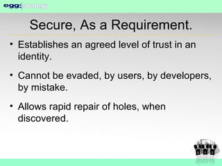 Secure, As a Requirement. Establishes an agreed level of trust in an identity. Cannot be evaded, by users, by developers, by mistake. Allows rapid repair of holes, when discovered. 
