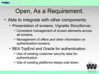 Open, As a Requirement. Able to integrate with other components: Presentation of screens, Vignette StoryServer. Consistent management of screen elements across all screens. Management of offers and other information on authentication screens. BEA TopEnd and Oracle for authentication. Use of existing customer security data for authentication. Use of existing platforms keeps cost down. 