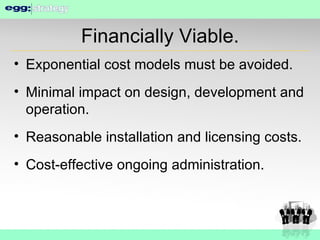 Financially Viable. Exponential cost models must be avoided. Minimal impact on design, development and operation. Reasonable installation and licensing costs. Cost-effective ongoing administration. 