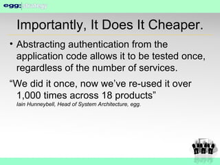 Importantly, It Does It Cheaper. Abstracting authentication from the application code allows it to be tested once, regardless of the number of services. “We did it once, now we’ve re-used it over 1,000 times across 18 products” Iain Hunneybell, Head of System Architecture, egg. 