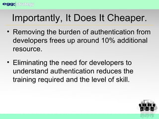 Importantly, It Does It Cheaper. Removing the burden of authentication from developers frees up around 10% additional resource. Eliminating the need for developers to understand authentication reduces the training required and the level of skill. 