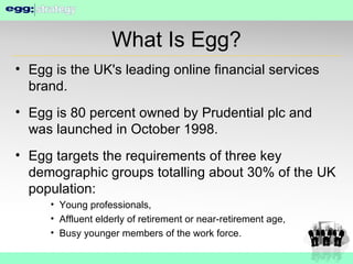 What Is Egg? Egg is the UK's leading online financial services brand. Egg is 80 percent owned by Prudential plc and was launched in October 1998. Egg targets the requirements of three key demographic groups totalling about 30% of the UK population: Young professionals, Affluent elderly of retirement or near-retirement age, Busy younger members of the work force. 
