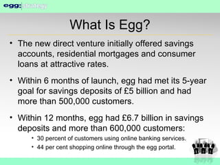 What Is Egg? The new direct venture initially offered savings accounts, residential mortgages and consumer loans at attractive rates. Within 6 months of launch, egg had met its 5-year goal for savings deposits of £5 billion and had more than 500,000 customers. Within 12 months, egg had £6.7 billion in savings deposits and more than 600,000 customers: 30 percent of customers using online banking services. 44 per cent shopping online through the egg portal. 