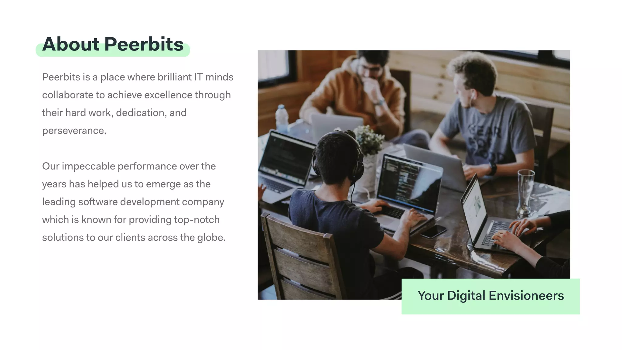 Peerbits is a place where brilliant IT minds
collaborate to achieve excellence through
their hard work, dedication, and
perseverance. 


Our impeccable performance over the
years has helped us to emerge as the
leading software development company
which is known for providing top-notch
solutions to our clients across the globe.
About Peerbits
Your Digital Envisioneers
 