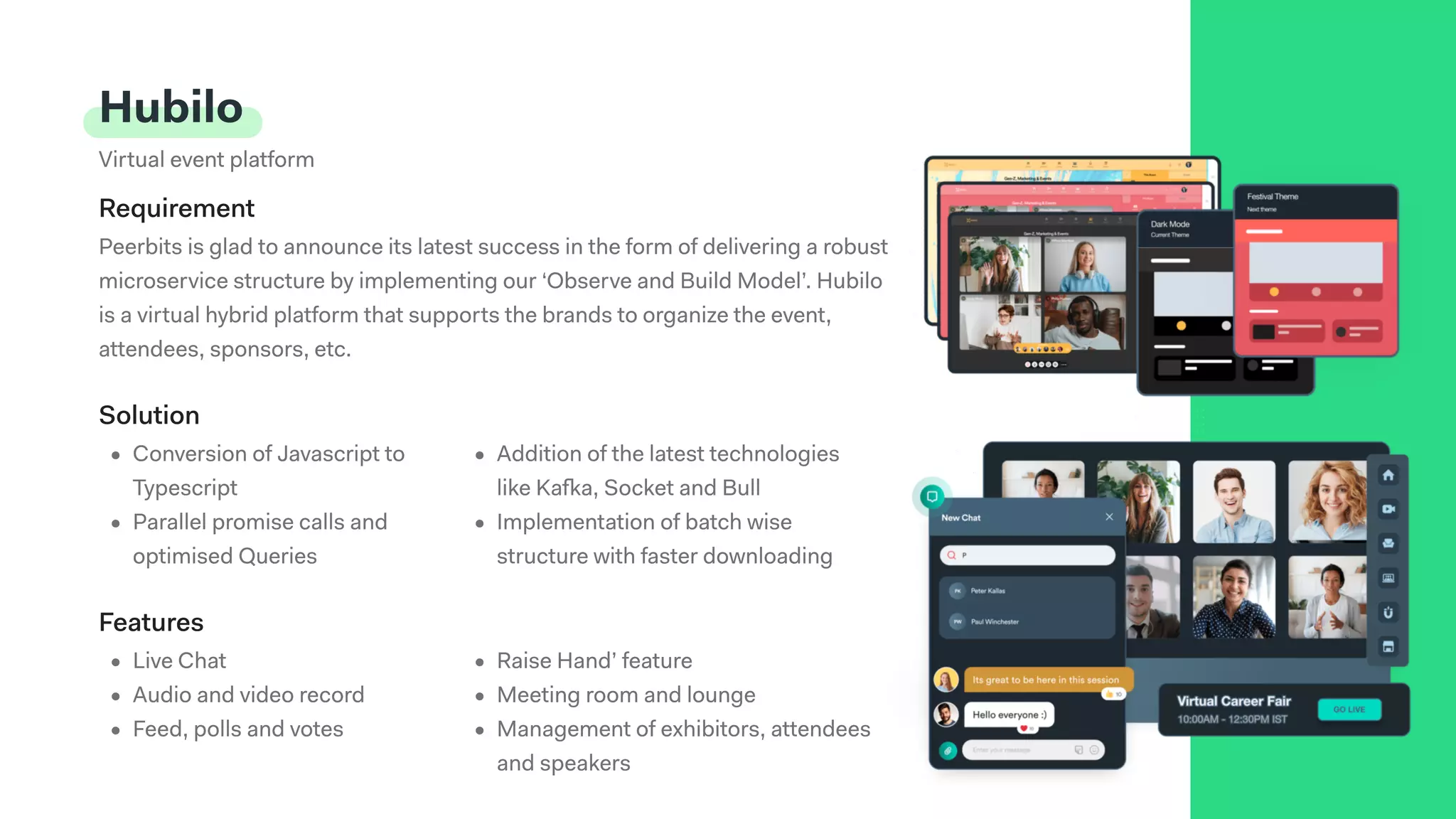 Hubilo
Virtual event platform
Peerbits is glad to announce its latest success in the form of delivering a robust
microservice structure by implementing our ‘Observe and Build Model’. Hubilo
is a virtual hybrid platform that supports the brands to organize the event,
attendees, sponsors, etc.
Requirement
Solution
Live Chat
Audio and video recor
Feed, polls and votes
Raise Hand’ featur
Meeting room and lounge
Management of exhibitors, attendees
and speakers
Features
Conversion of Javascript to
Typescrip
Parallel promise calls and
optimised Queries
Addition of the latest technologies
like Kafka, Socket and Bul
Implementation of batch wise
structure with faster downloading
 