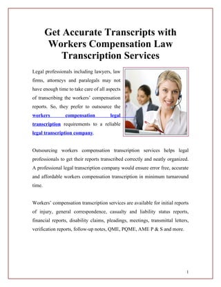 Get Accurate Transcripts with
        Workers Compensation Law
            Transcription Services
Legal professionals including lawyers, law
firms, attorneys and paralegals may not
have enough time to take care of all aspects
of transcribing the workers’ compensation
reports. So, they prefer to outsource the
workers         compensation           legal
transcription requirements to a reliable
legal transcription company.


Outsourcing workers compensation transcription services helps legal
professionals to get their reports transcribed correctly and neatly organized.
A professional legal transcription company would ensure error free, accurate
and affordable workers compensation transcription in minimum turnaround
time.


Workers’ compensation transcription services are available for initial reports
of injury, general correspondence, casualty and liability status reports,
financial reports, disability claims, pleadings, meetings, transmittal letters,
verification reports, follow-up notes, QME, PQME, AME P & S and more.




                                                                             1
 