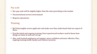 Pay scale 
• Our pay scale will be slightly higher than the rates prevailing in the market 
• Unconventional service environment 
• Requires dynamism. 
Training 
• We’ll thoroughly screen applicants and make sure they understand what we expect of 
them. 
• Provide initial and ongoing training. Even experienced workers need to know how 
things are done in such our set-up. 
• Also, well-trained employees are happier, more confident and more effective. Plus, 
ongoing training builds loyalty and reduces turnover. 
 
